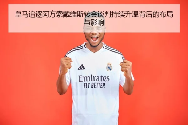 皇马追逐阿方索戴维斯转会谈判持续升温背后的布局与影响