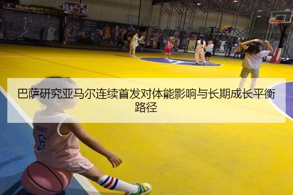 巴萨研究亚马尔连续首发对体能影响与长期成长平衡路径