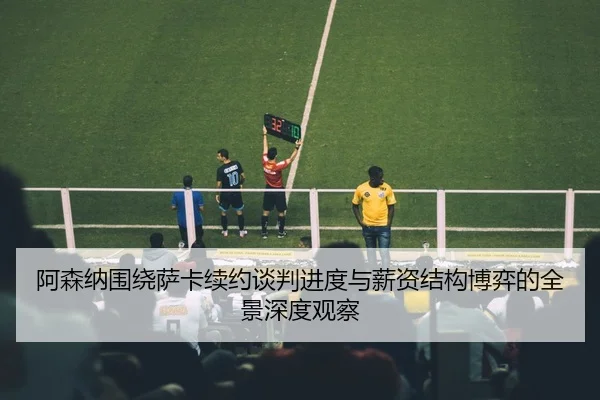 阿森纳围绕萨卡续约谈判进度与薪资结构博弈的全景深度观察