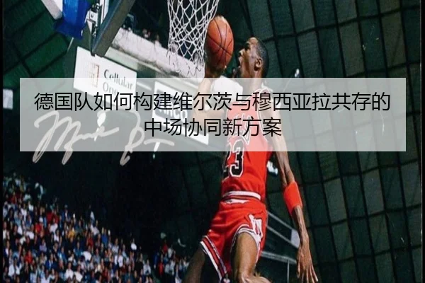 德国队如何构建维尔茨与穆西亚拉共存的中场协同新方案
