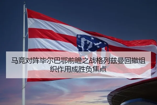 马竞对阵毕尔巴鄂前瞻之战格列兹曼回撤组织作用成胜负焦点 | kaiyun